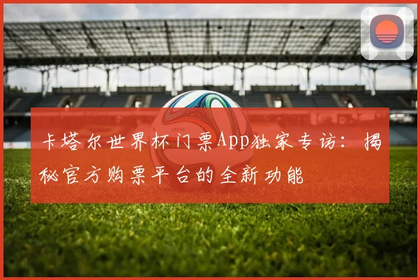 卡塔尔世界杯门票App独家专访：揭秘官方购票平台的全新功能