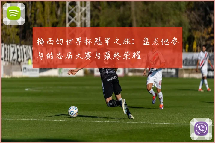 梅西的世界杯冠军之旅：盘点他参与的各届大赛与最终荣耀