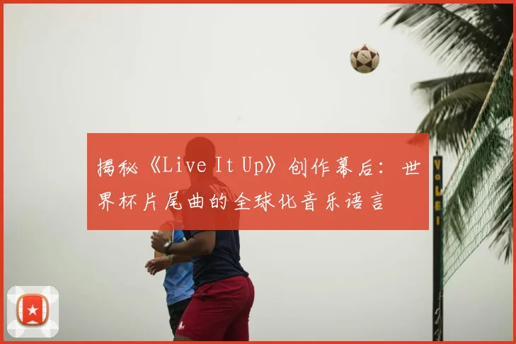 揭秘《Live It Up》创作幕后：世界杯片尾曲的全球化音乐语言