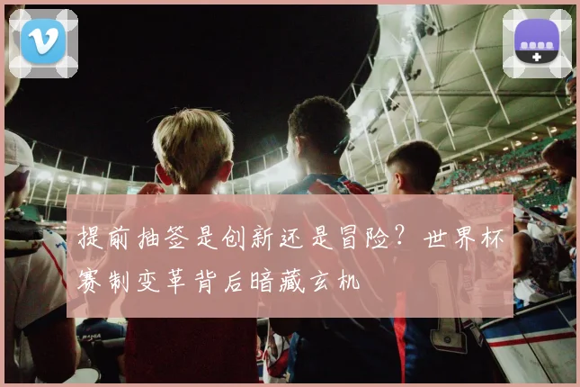 提前抽签是创新还是冒险？世界杯赛制变革背后暗藏玄机