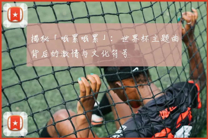 揭秘「哦累哦累」：世界杯主题曲背后的激情与文化符号