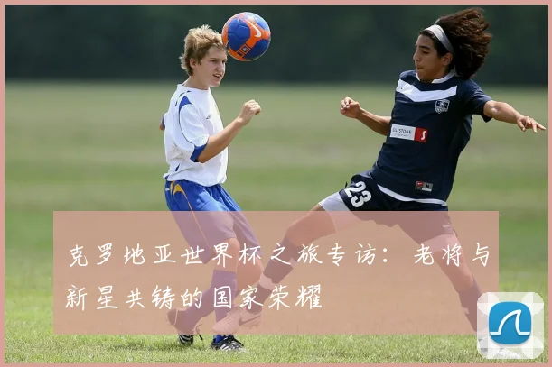克罗地亚世界杯之旅专访：老将与新星共铸的国家荣耀