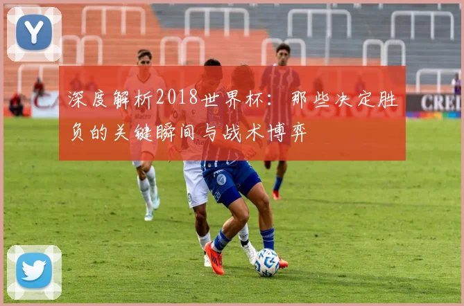 深度解析2018世界杯：那些决定胜负的关键瞬间与战术博弈