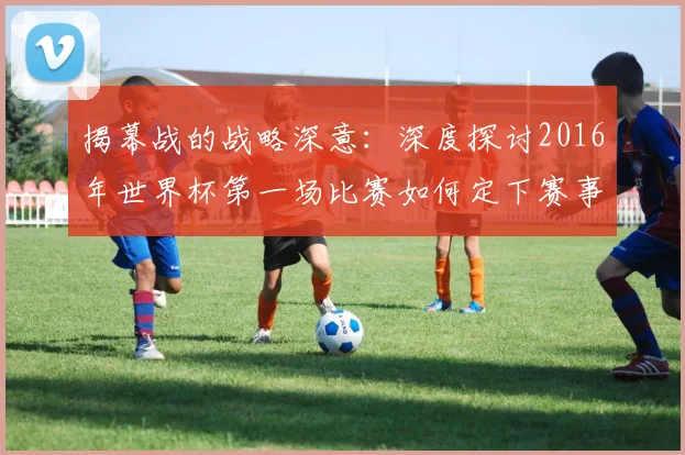 揭幕战的战略深意：深度探讨2016年世界杯第一场比赛如何定下赛事基调