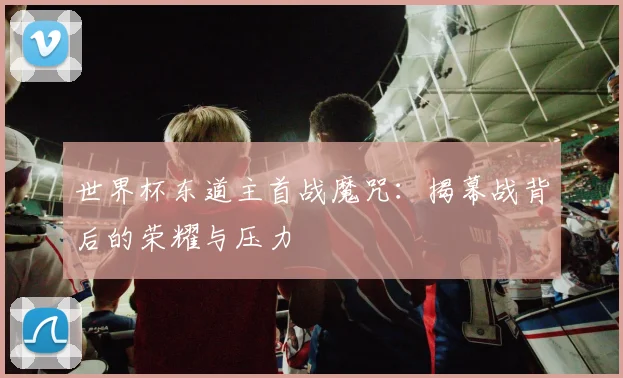世界杯东道主首战魔咒:揭幕战背后的荣耀与压力