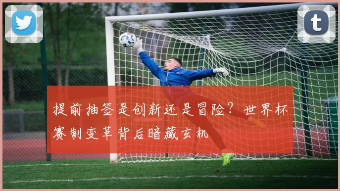 提前抽签是创新还是冒险？世界杯赛制变革背后暗藏玄机