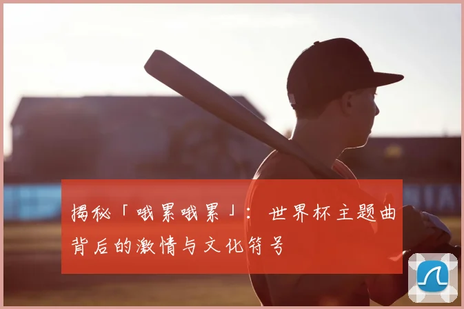 揭秘「哦累哦累」：世界杯主题曲背后的激情与文化符号