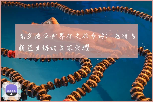 克罗地亚世界杯之旅专访：老将与新星共铸的国家荣耀