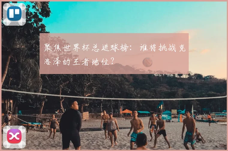 聚焦世界杯总进球榜：谁将挑战克洛泽的王者地位？
