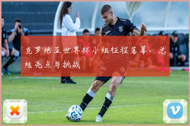 克罗地亚世界杯小组征程落幕，总结亮点与挑战