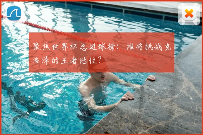 聚焦世界杯总进球榜：谁将挑战克洛泽的王者地位？