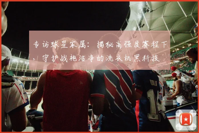专访球星家属：揭秘高强度赛程下，守护战袍洁净的洗衣机黑科技