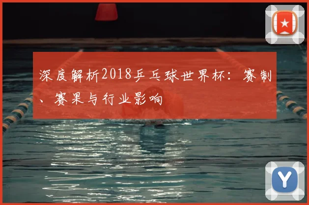 深度解析2018乒乓球世界杯:赛制、赛果与行业影响